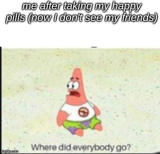 no more happy pills | me after taking my happy pills (now I don't see my friends) | image tagged in alone patrick,memes,unfunny,oh wow are you actually reading these tags,you have been eternally cursed for reading the tags | made w/ Imgflip meme maker