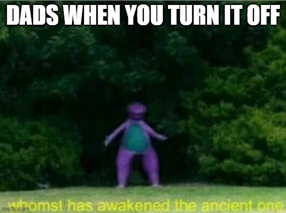 Whomst has awakened the ancient one | DADS WHEN YOU TURN IT OFF | image tagged in whomst has awakened the ancient one | made w/ Imgflip meme maker