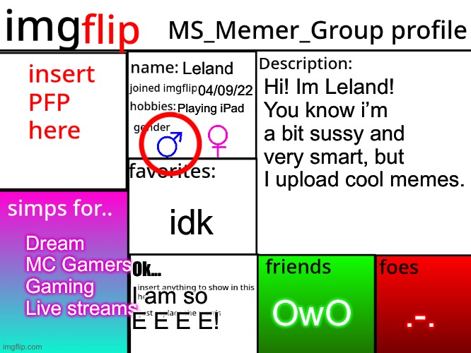 My Profile | Leland; Hi! Im Leland! You know i’m a bit sussy and very smart, but I upload cool memes. 04/09/22; Playing iPad; idk; Dream
MC Gamers
Gaming
Live streams; Ok... .-. OwO; I am so E E E E! | image tagged in msmg profile,memes,profile | made w/ Imgflip meme maker