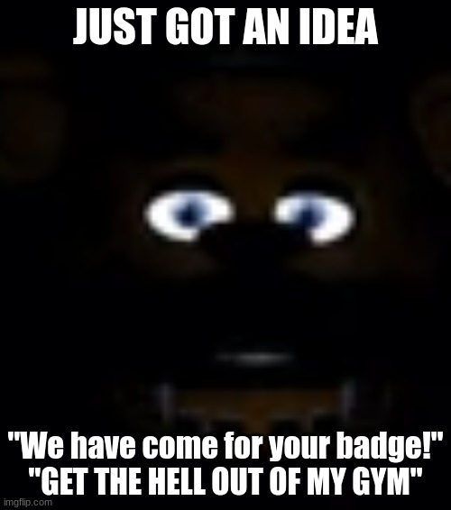 Freddy Fazbear Power Outage Face | JUST GOT AN IDEA; "We have come for your badge!"
"GET THE HELL OUT OF MY GYM" | image tagged in freddy fazbear power outage face | made w/ Imgflip meme maker