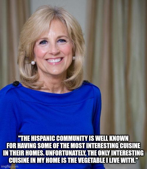 dr jill biden joes wife | "THE HISPANIC COMMUNITY IS WELL KNOWN FOR HAVING SOME OF THE MOST INTERESTING CUISINE IN THEIR HOMES. UNFORTUNATELY, THE ONLY INTERESTING CUISINE IN MY HOME IS THE VEGETABLE I LIVE WITH." | image tagged in dr jill biden joes wife | made w/ Imgflip meme maker