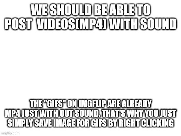 For pro users or put in more adds | WE SHOULD BE ABLE TO POST  VIDEOS(MP4) WITH SOUND; THE "GIFS" ON IMGFLIP ARE ALREADY MP4 JUST WITH OUT SOUND. THAT'S WHY YOU JUST SIMPLY SAVE IMAGE FOR GIFS BY RIGHT CLICKING | image tagged in blank white template | made w/ Imgflip meme maker