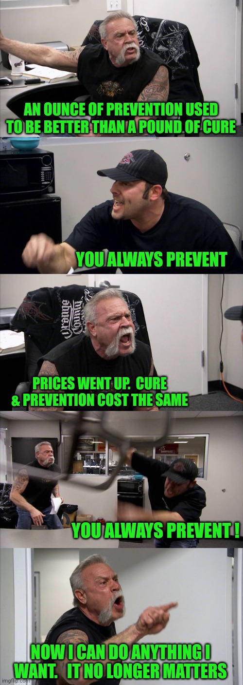 "Doing Whatever I Want"... It's not just for Politicians Anymore. | AN OUNCE OF PREVENTION USED TO BE BETTER THAN A POUND OF CURE; YOU ALWAYS PREVENT; PRICES WENT UP.  CURE & PREVENTION COST THE SAME; YOU ALWAYS PREVENT ! NOW I CAN DO ANYTHING I WANT.   IT NO LONGER MATTERS | image tagged in memes,american chopper argument,tuesday,fat girl running,toronto blue jays,oh holy night | made w/ Imgflip meme maker