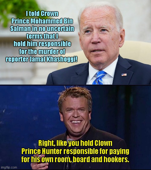 Joe Biden boasts he told off Saudi Crown Prince | I told Crown Prince Mohammed Bin Salman in no uncertain terms that I hold him responsible for the murder of reporter Jamal Khashoggi! Right, like you hold Clown Prince Hunter responsible for paying for his own room, board and hookers. | image tagged in ron white,joe biden,lyin biden,saudi arabia,clown prince hunter biden,political humor | made w/ Imgflip meme maker
