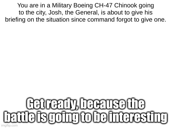 WAR | You are in a Military Boeing CH-47 Chinook going to the city, Josh, the General, is about to give his briefing on the situation since command forgot to give one. Get ready, because the battle is going to be interesting | image tagged in blank white template | made w/ Imgflip meme maker