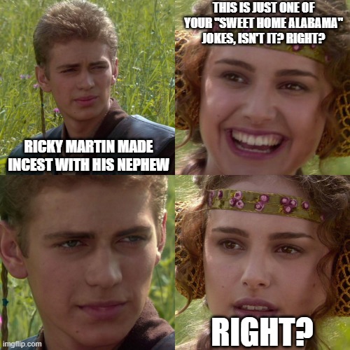 Anakin Padme 4 Panel | THIS IS JUST ONE OF YOUR "SWEET HOME ALABAMA" JOKES, ISN'T IT? RIGHT? RICKY MARTIN MADE INCEST WITH HIS NEPHEW; RIGHT? | image tagged in anakin padme 4 panel | made w/ Imgflip meme maker
