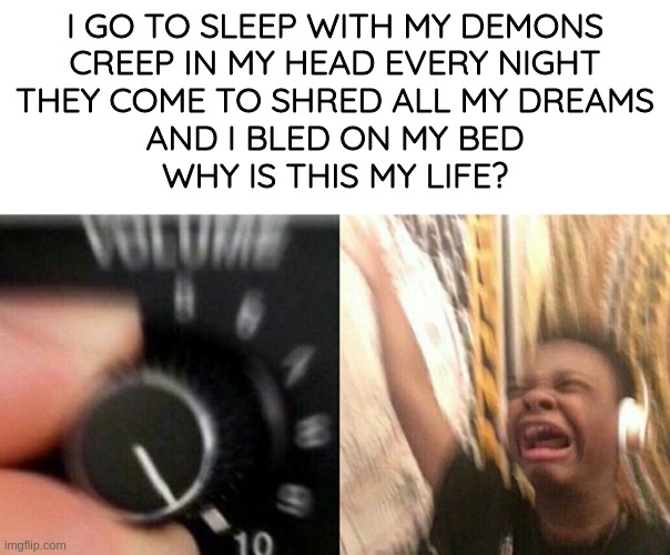 emoest skillet song ever | I GO TO SLEEP WITH MY DEMONS
CREEP IN MY HEAD EVERY NIGHT
THEY COME TO SHRED ALL MY DREAMS
AND I BLED ON MY BED
WHY IS THIS MY LIFE? | image tagged in turn it up | made w/ Imgflip meme maker