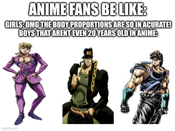 Blank White Template |  GIRLS: OMG THE BODY PROPORTIONS ARE SO IN ACURATE!

BOYS THAT ARENT EVEN 20 YEARS OLD IN ANIME:; ANIME FANS BE LIKE: | image tagged in blank white template,jojo's bizarre adventure,anime,jojo meme,jojo | made w/ Imgflip meme maker