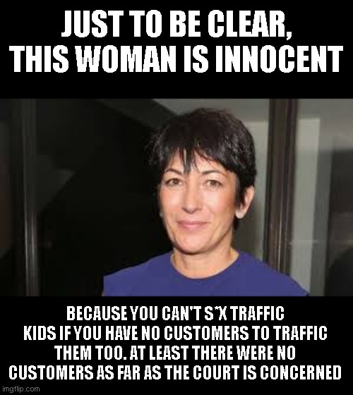 we all absolutely know why they aren't even asking about her customers. | JUST TO BE CLEAR, THIS WOMAN IS INNOCENT; BECAUSE YOU CAN'T S*X TRAFFIC KIDS IF YOU HAVE NO CUSTOMERS TO TRAFFIC THEM TOO. AT LEAST THERE WERE NO CUSTOMERS AS FAR AS THE COURT IS CONCERNED | image tagged in ghislaine maxwell | made w/ Imgflip meme maker