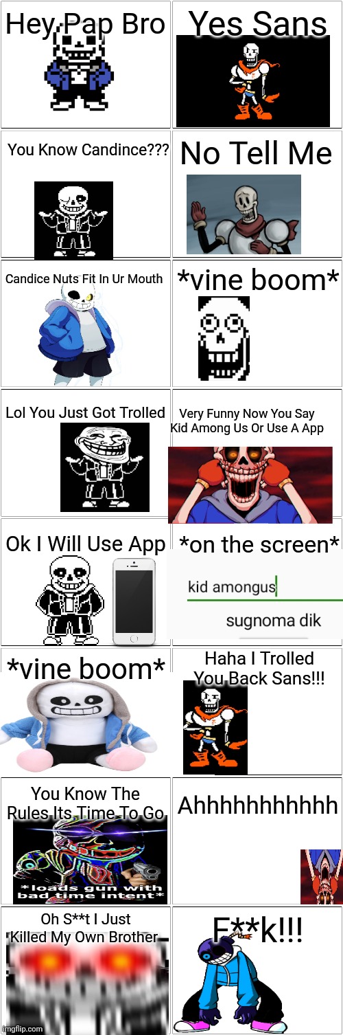Troll Comic But Its Sans and Papuyrus | Hey Pap Bro; Yes Sans; You Know Candince??? No Tell Me; *vine boom*; Candice Nuts Fit In Ur Mouth; Lol You Just Got Trolled; Very Funny Now You Say Kid Among Us Or Use A App; Ok I Will Use App; *on the screen*; *vine boom*; Haha I Trolled You Back Sans!!! Ahhhhhhhhhhh; You Know The Rules Its Time To Go; F**k!!! Oh S**t I Just Killed My Own Brother | image tagged in undertale,trolling,comic,backwards | made w/ Imgflip meme maker