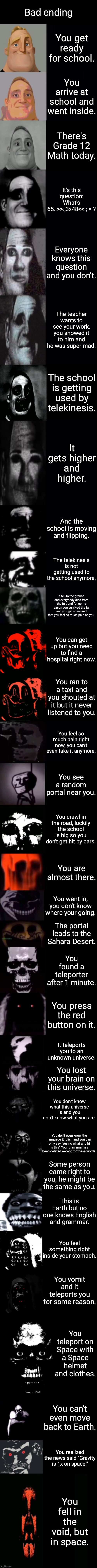 Mr Incredible becoming uncanny 3rd extension | Bad ending; You get ready for school. You arrive at school and went inside. There's Grade 12 Math today. It's this question: What's 65..>>.,3x48<<.; = ? Everyone knows this question and you don't. The teacher wants to see your work, you showed it to him and he was super mad. The school is getting used by telekinesis. It gets higher and higher. And the school is moving and flipping. The telekinesis is not getting used to the school anymore. It fell to the ground and everybody died from the fall, and for some reason you survived the fall and you get so injured that you feel so much pain on you. You can get up but you need to find a hospital right now. You ran to a taxi and you shouted at it but it never listened to you. You feel so much pain right now, you can't even take it anymore. You see a random portal near you. You crawl in the road, luckily the school is big so you don't get hit by cars. You are almost there. You went in, you don't know where your going. The portal leads to the Sahara Desert. You found a teleporter after 1 minute. You press the red button on it. It teleports you to an unknown universe. You lost your brain on this universe. You don't know what this universe is and you don't know what you are. You don't even know the language English and you can only say "yes no what and hi is this" Your grammar has been deleted except for these words. Some person came right to you, he might be the same as you. This is Earth but no one knows English and grammar. You feel something right inside your stomach. You vomit and it teleports you for some reason. You teleport on Space with a Space helmet and clothes. You can't even move back to Earth. You realized the news said "Gravity is 1x on space."; You fell in the void, but in space. | image tagged in mr incredible becoming uncanny 3rd extension,uncanny,mr incredible,uncanny extended | made w/ Imgflip meme maker