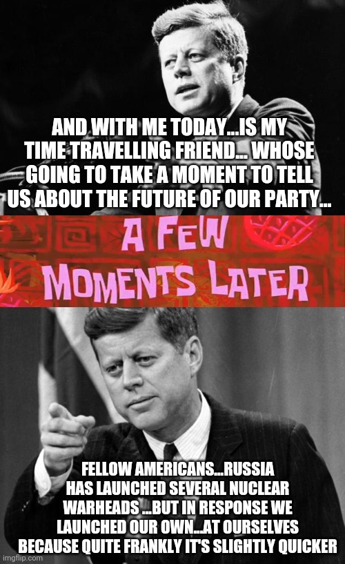 AND WITH ME TODAY...IS MY TIME TRAVELLING FRIEND... WHOSE GOING TO TAKE A MOMENT TO TELL US ABOUT THE FUTURE OF OUR PARTY... FELLOW AMERICANS...RUSSIA HAS LAUNCHED SEVERAL NUCLEAR WARHEADS ...BUT IN RESPONSE WE LAUNCHED OUR OWN...AT OURSELVES BECAUSE QUITE FRANKLY IT'S SLIGHTLY QUICKER | image tagged in jfk,a few moments later | made w/ Imgflip meme maker