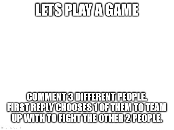 comments game | LETS PLAY A GAME; COMMENT 3 DIFFERENT PEOPLE. FIRST REPLY CHOOSES 1 OF THEM TO TEAM UP WITH TO FIGHT THE OTHER 2 PEOPLE. | image tagged in blank white template,comment,game | made w/ Imgflip meme maker