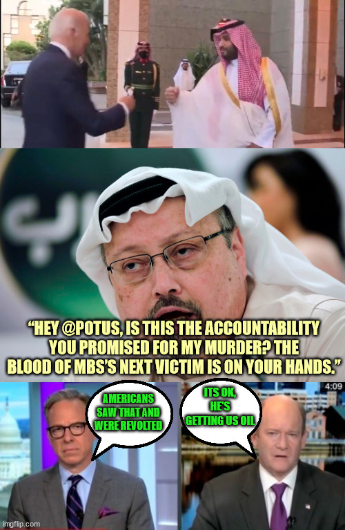 Smells like more democrat hypocrisy...  We could have been pumping our own oil... | “HEY @POTUS, IS THIS THE ACCOUNTABILITY YOU PROMISED FOR MY MURDER? THE BLOOD OF MBS’S NEXT VICTIM IS ON YOUR HANDS.”; ITS OK, HE'S GETTING US OIL; AMERICANS SAW THAT AND WERE REVOLTED | image tagged in dementia,joe biden,hypocrisy | made w/ Imgflip meme maker