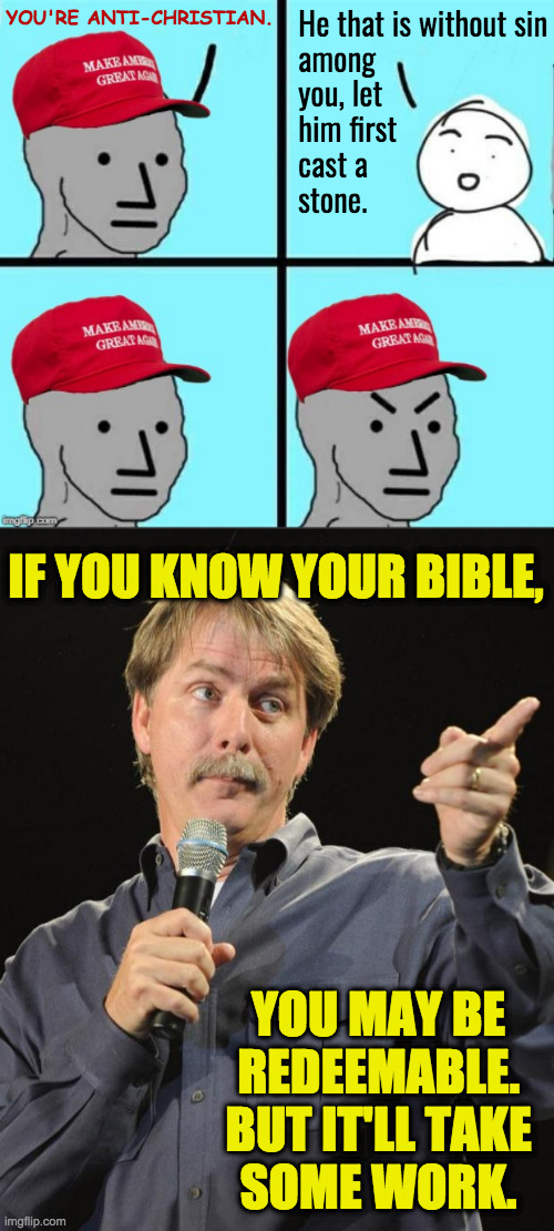 Pharisee what I mean? | He that is without sin
among
you, let
him first
cast a
stone. YOU'RE ANTI-CHRISTIAN. IF YOU KNOW YOUR BIBLE, YOU MAY BE
REDEEMABLE.
BUT IT'LL TAKE
SOME WORK. | image tagged in maga npc an an0nym0us template,jeff foxworthy,out-christianed,preachy keen,biblical purportions | made w/ Imgflip meme maker