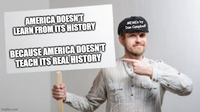 Protest Sign Meme |  AMERICA DOESN'T LEARN FROM ITS HISTORY; MEMEs by Dan Campbell; BECAUSE AMERICA DOESN'T TEACH ITS REAL HISTORY | image tagged in protest sign meme | made w/ Imgflip meme maker