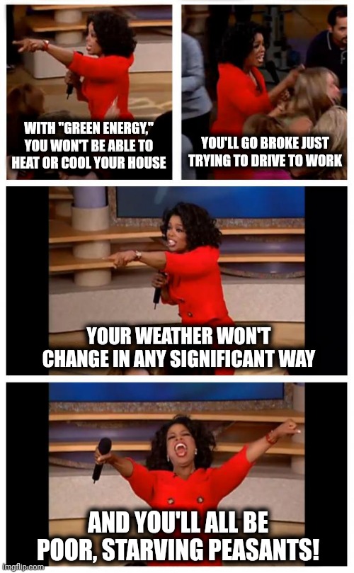 Which is the real point of the thing | WITH "GREEN ENERGY," YOU WON'T BE ABLE TO
HEAT OR COOL YOUR HOUSE; YOU'LL GO BROKE JUST TRYING TO DRIVE TO WORK; YOUR WEATHER WON'T CHANGE IN ANY SIGNIFICANT WAY; AND YOU'LL ALL BE POOR, STARVING PEASANTS! | image tagged in memes,oprah you get a car everybody gets a car,green energy,democrats,joe biden,poverty | made w/ Imgflip meme maker
