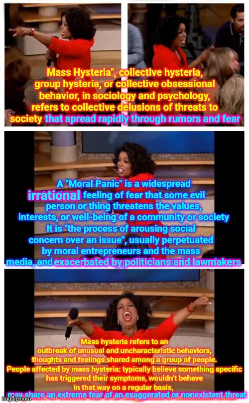 Usually Perpetuated By The Religious Right AND Mass Media, AND Exacerbated By Politicians AND Lawmakers | Mass Hysteria", collective hysteria, group hysteria, or collective obsessional behavior, in sociology and psychology, refers to collective delusions of threats to society that spread rapidly through rumors and fear; that spread rapidly through rumors and fear; A "Moral Panic" is a widespread irrational feeling of fear that some evil person or thing threatens the values, interests, or well-being of a community or society; irrational; It is "the process of arousing social concern over an issue", usually perpetuated by moral entrepreneurs and the mass media, and exacerbated by politicians and lawmakers. exacerbated by politicians and lawmakers; Mass hysteria refers to an outbreak of unusual and uncharacteristic behaviors, thoughts and feelings shared among a group of people.

People affected by mass hysteria: typically believe something specific has triggered their symptoms, wouldn’t behave in that way on a regular basis, 
may share an extreme fear of an exaggerated or nonexistent threat; may share an extreme fear of an exaggerated or nonexistent threat | image tagged in memes,it takes a twisted villiage,trumpublican terrorists,trump is a terrorist,lock him up,oprah - you get a car | made w/ Imgflip meme maker