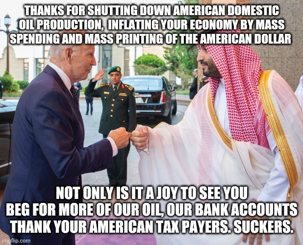 1984 | THANKS FOR SHUTTING DOWN AMERICAN DOMESTIC OIL PRODUCTION,  INFLATING YOUR ECONOMY BY MASS SPENDING AND MASS PRINTING OF THE AMERICAN DOLLAR; NOT ONLY IS IT A JOY TO SEE YOU BEG FOR MORE OF OUR OIL, OUR BANK ACCOUNTS THANK YOUR AMERICAN TAX PAYERS. SUCKERS. | image tagged in saudi arabia,joe biden,biden,oil,gas,demotivationals | made w/ Imgflip meme maker