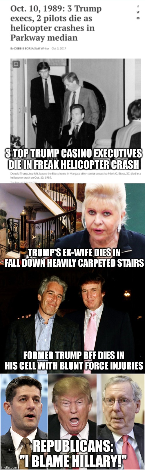 The GOP take enabling to a whole new level | 3 TOP TRUMP CASINO EXECUTIVES DIE IN FREAK HELICOPTER CRASH; TRUMP'S EX-WIFE DIES IN FALL DOWN HEAVILY CARPETED STAIRS; FORMER TRUMP BFF DIES IN HIS CELL WITH BLUNT FORCE INJURIES; REPUBLICANS: "I BLAME HILLARY!" | image tagged in trump epstein,republicans1234 | made w/ Imgflip meme maker