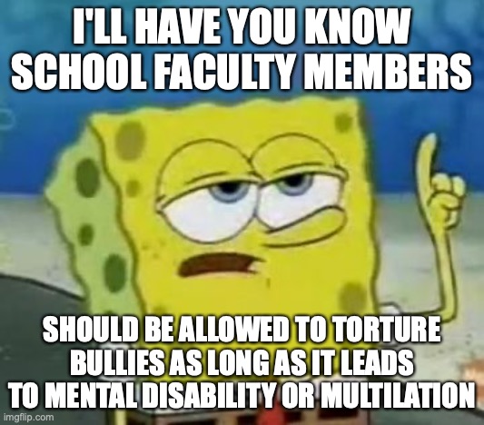 Torturing School Bullies | I'LL HAVE YOU KNOW SCHOOL FACULTY MEMBERS; SHOULD BE ALLOWED TO TORTURE BULLIES AS LONG AS IT LEADS TO MENTAL DISABILITY OR MULTILATION | image tagged in memes,i'll have you know spongebob,torture,school | made w/ Imgflip meme maker