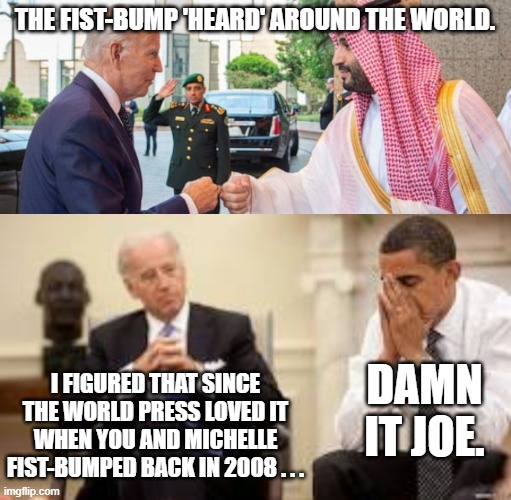 Biden . . . the meming gift that keeps on giving. | THE FIST-BUMP 'HEARD' AROUND THE WORLD. I FIGURED THAT SINCE THE WORLD PRESS LOVED IT WHEN YOU AND MICHELLE FIST-BUMPED BACK IN 2008 . . . DAMN IT JOE. | image tagged in joe | made w/ Imgflip meme maker