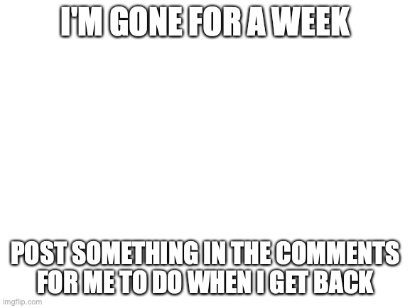 bye guys | I'M GONE FOR A WEEK; POST SOMETHING IN THE COMMENTS FOR ME TO DO WHEN I GET BACK | image tagged in blank white template | made w/ Imgflip meme maker