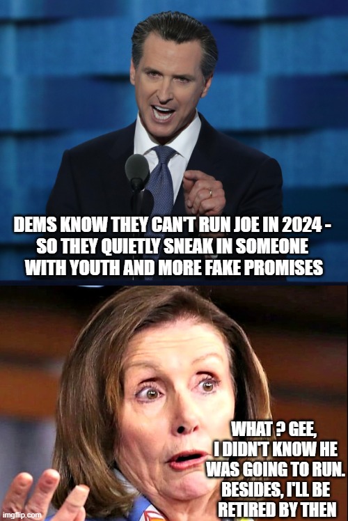 Laying Their Groundwork | DEMS KNOW THEY CAN'T RUN JOE IN 2024 -
SO THEY QUIETLY SNEAK IN SOMEONE
 WITH YOUTH AND MORE FAKE PROMISES; WHAT ? GEE, 
I DIDN'T KNOW HE WAS GOING TO RUN.
BESIDES, I'LL BE
 RETIRED BY THEN | image tagged in newsom,pelosi,dems,liberals,leftists,democrats | made w/ Imgflip meme maker