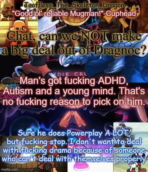 Edit: I've changed my mind fucking ban him already | Chat, can we NOT make a big deal out of Dragnoc? Man's got fucking ADHD, Autism and a young mind. That's no fucking reason to pick on him. Sure he does Powerplay A LOT, but fucking stop. I don't want to deal with fucking drama because of someone who can't deal with themselves properly | image tagged in toof's/skid's indie cross temp | made w/ Imgflip meme maker