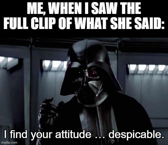 Darth Vader | ME, WHEN I SAW THE FULL CLIP OF WHAT SHE SAID: I find your attitude … despicable. | image tagged in darth vader | made w/ Imgflip meme maker