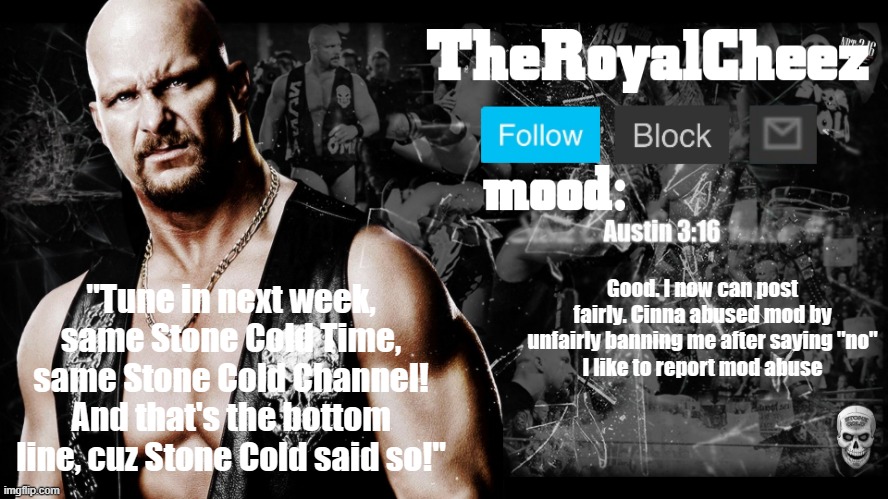 TheRoyalCheez Stone Cold template | Good. I now can post fairly. Cinna abused mod by unfairly banning me after saying "no"
I like to report mod abuse | image tagged in theroyalcheez stone cold template | made w/ Imgflip meme maker