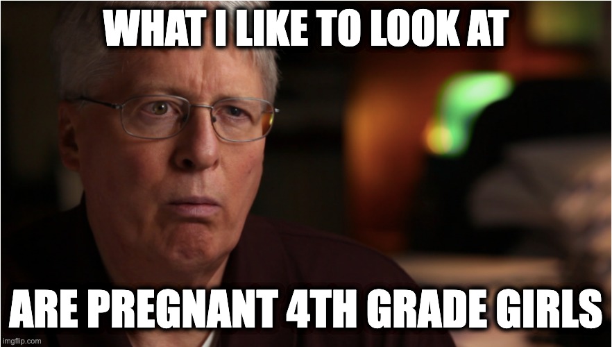 WHAT I LIKE TO LOOK AT; ARE PREGNANT 4TH GRADE GIRLS | image tagged in memes,right to life,james bopp,pro-life,christians,catholics | made w/ Imgflip meme maker