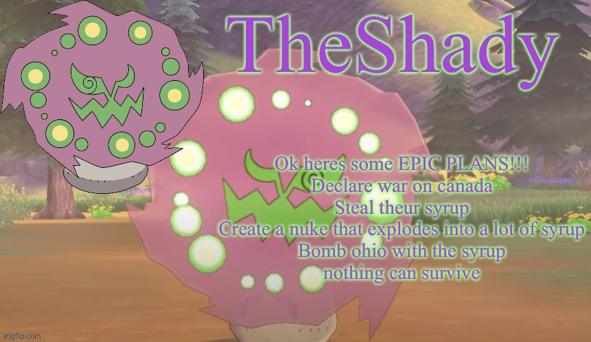 TheShady spiritomb temp | Ok heres some EPIC PLANS!!!
Declare war on canada
Steal theur syrup
Create a nuke that explodes into a lot of syrup
Bomb ohio with the syrup
nothing can survive | image tagged in theshady spiritomb temp | made w/ Imgflip meme maker