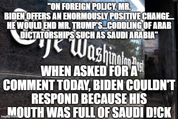 Washington Post | "ON FOREIGN POLICY, MR. BIDEN OFFERS AN ENORMOUSLY POSITIVE CHANGE...

HE WOULD END MR. TRUMP'S...CODDLING OF ARAB DICTATORSHIPS SUCH AS SAUDI ARABIA"; WHEN ASKED FOR A COMMENT TODAY, BIDEN COULDN'T RESPOND BECAUSE HIS MOUTH WAS FULL OF SAUDI D!CK | image tagged in washington post | made w/ Imgflip meme maker