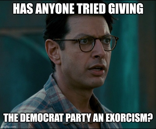 The whole party needs it. | HAS ANYONE TRIED GIVING; THE DEMOCRAT PARTY AN EXORCISM? | image tagged in david levinson | made w/ Imgflip meme maker