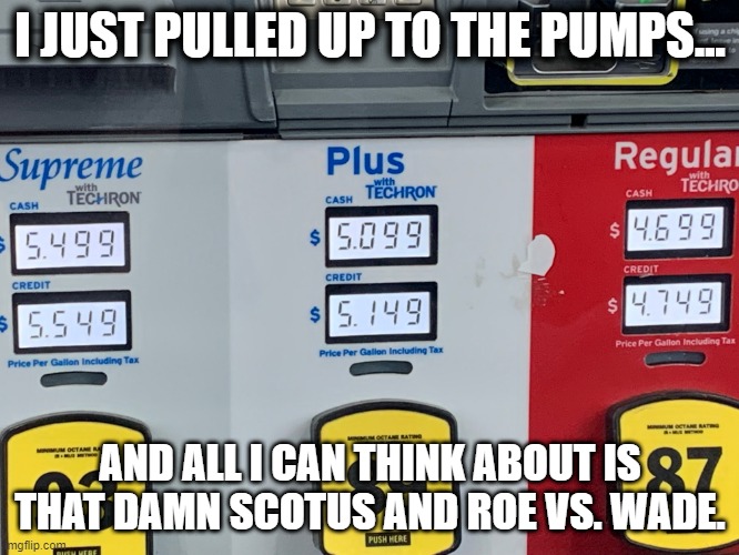 Gas prices but thinking about Roe V. Wade | I JUST PULLED UP TO THE PUMPS... AND ALL I CAN THINK ABOUT IS THAT DAMN SCOTUS AND ROE VS. WADE. | image tagged in gas prices | made w/ Imgflip meme maker