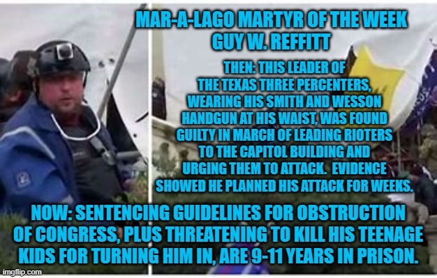 Prosecutors asked for 15-years in prison, when he is sentenced 8-1-22. | MAR-A-LAGO MARTYR OF THE WEEK
GUY W. REFFITT; THEN: THIS LEADER OF THE TEXAS THREE PERCENTERS, WEARING HIS SMITH AND WESSON HANDGUN AT HIS WAIST, WAS FOUND GUILTY IN MARCH OF LEADING RIOTERS TO THE CAPITOL BUILDING AND URGING THEM TO ATTACK.  EVIDENCE SHOWED HE PLANNED HIS ATTACK FOR WEEKS. NOW: SENTENCING GUIDELINES FOR OBSTRUCTION OF CONGRESS, PLUS THREATENING TO KILL HIS TEENAGE KIDS FOR TURNING HIM IN, ARE 9-11 YEARS IN PRISON. | image tagged in politics | made w/ Imgflip meme maker