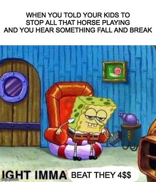 they in trouble | WHEN YOU TOLD YOUR KIDS TO STOP ALL THAT HORSE PLAYING AND YOU HEAR SOMETHING FALL AND BREAK; BEAT THEY 4$$ | image tagged in memes,spongebob ight imma head out | made w/ Imgflip meme maker