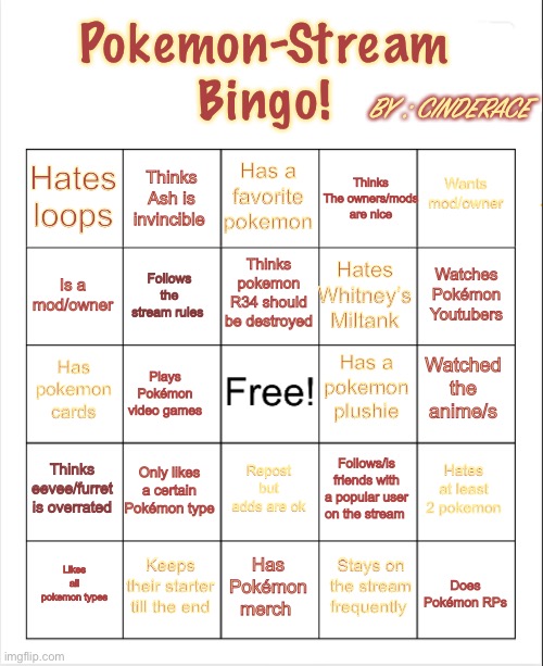 A made a new bingo based off the stream (feel free to use) <TEMPLATE IN COMMENTS> | Pokemon-Stream Bingo! BY : CINDERACE; Has a favorite pokemon; Thinks The owners/mods are nice; Thinks Ash is invincible; Wants mod/owner; Hates loops; Thinks pokemon R34 should be destroyed; Watches Pokémon Youtubers; Is a mod/owner; Hates Whitney’s Miltank; Follows the stream rules; Has a pokemon plushie; Has pokemon cards; Watched the anime/s; Plays Pokémon video games; Thinks eevee/furret is overrated; Only likes a certain Pokémon type; Hates at least 2 pokemon; Repost but adds are ok; Follows/is friends with a popular user on the stream; Keeps their starter till the end; Does Pokémon RPs; Likes all pokemon types; Has Pokémon merch; Stays on the stream frequently | image tagged in blank bingo,bingo | made w/ Imgflip meme maker