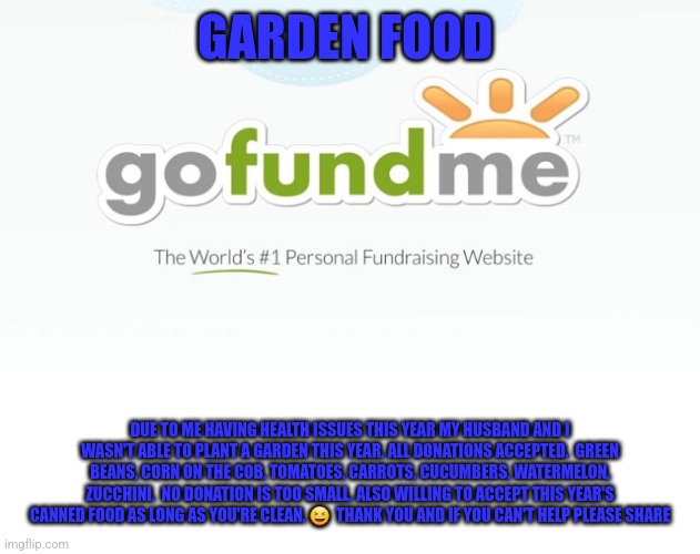 Go Fund Me | GARDEN FOOD; DUE TO ME HAVING HEALTH ISSUES THIS YEAR MY HUSBAND AND I WASN'T ABLE TO PLANT A GARDEN THIS YEAR. ALL DONATIONS ACCEPTED.  GREEN BEANS, CORN ON THE COB, TOMATOES, CARROTS, CUCUMBERS, WATERMELON, ZUCCHINI.  NO DONATION IS TOO SMALL. ALSO WILLING TO ACCEPT THIS YEAR'S CANNED FOOD AS LONG AS YOU'RE CLEAN. 😆  THANK YOU AND IF YOU CAN'T HELP PLEASE SHARE | image tagged in go fund me | made w/ Imgflip meme maker