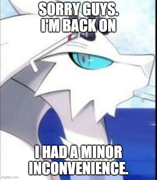 Reshiram with sunglasses | SORRY GUYS. I'M BACK ON; I HAD A MINOR INCONVENIENCE. | image tagged in reshiram with sunglasses | made w/ Imgflip meme maker