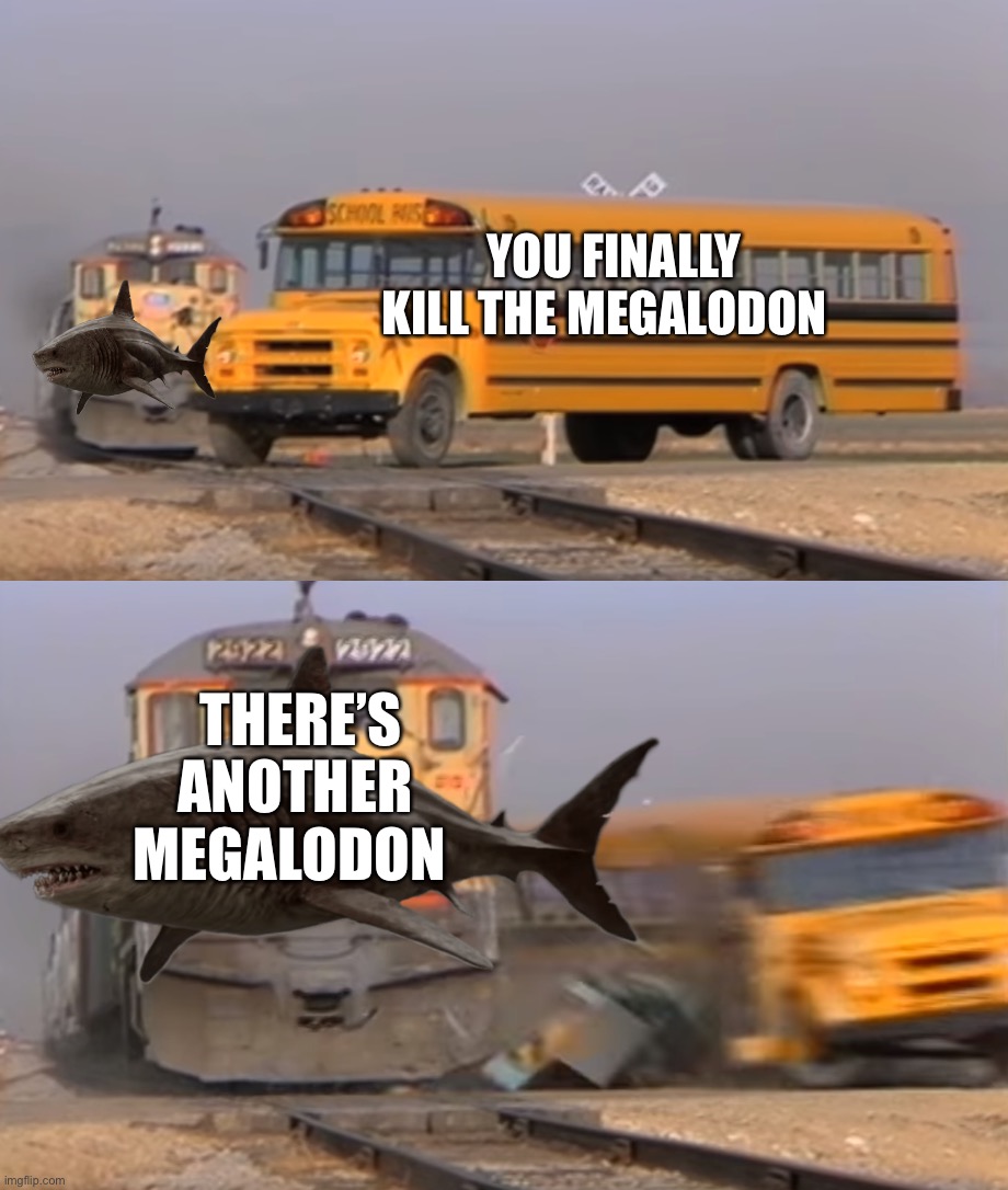 The Meg be like | YOU FINALLY KILL THE MEGALODON; THERE’S ANOTHER MEGALODON | image tagged in a train hitting a school bus | made w/ Imgflip meme maker