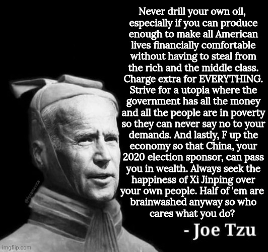 The Biden plan | Never drill your own oil, 
especially if you can produce
enough to make all American
lives financially comfortable
without having to steal from
the rich and the middle class.
Charge extra for EVERYTHING.
Strive for a utopia where the
government has all the money
and all the people are in poverty
so they can never say no to your

demands. And lastly, F up the
economy so that China, your
2020 election sponsor, can pass
you in wealth. Always seek the
happiness of Xi Jinping over
your own people. Half of 'em are 
brainwashed anyway so who
cares what you do? | image tagged in joe tzu box,xi jinping,joe biden,funny,china | made w/ Imgflip meme maker