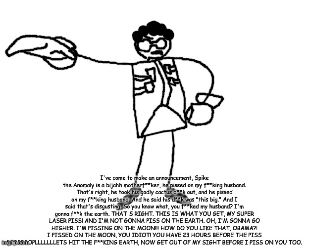 I've come to make an announcement, Spike the Anomaly is a bijahh motherf**ker, he pissed on my f**king husband. That's right, he took his godly cactus d**k out, and he pissed on my f**king husband. And he said his d**k was "this big." And I said that's disgusting, So you know what, you f**ked my husband? I'm gonna f**k the earth. THAT'S RIGHT. THIS IS WHAT YOU GET, MY SUPER LASER PISS! AND I'M NOT GONNA PISS ON THE EARTH. OH, I'M GONNA GO HIGHER. I'M PISSING ON THE MOON!!! HOW DO YOU LIKE THAT, OBAMA?! I PISSED ON THE MOON, YOU IDIOT! YOU HAVE 23 HOURS BEFORE THE PISS DRRRRROPLLLLLLLETS HIT THE F**KING EARTH, NOW GET OUT OF MY SIGHT BEFORE I PISS ON YOU TOO. | made w/ Imgflip meme maker