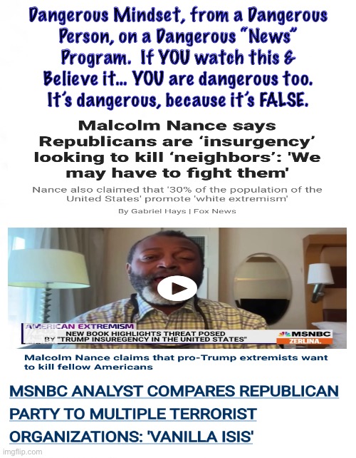 Totally False & Made-up Creation gets reported as News.  Merely Stating your poisonous world view, does Not make it true | Dangerous Mindset, from a Dangerous
Person, on a Dangerous “News”
Program.  If YOU watch this &
Believe it… YOU are dangerous too.
It’s dangerous, because it’s FALSE. | image tagged in memes,he hates repubs n whites,they are trying to label us terrorists,then use patriot act against us,kissmyass,fjb voters | made w/ Imgflip meme maker