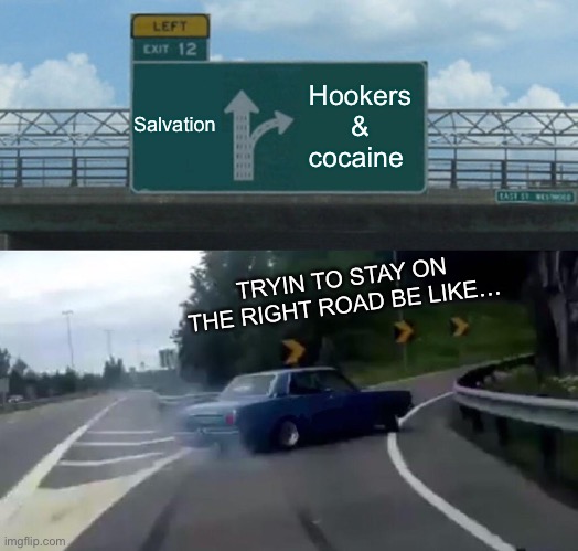 Left Exit 12 Off Ramp Meme | Salvation; Hookers & cocaine; TRYIN TO STAY ON THE RIGHT ROAD BE LIKE… | image tagged in memes,left exit 12 off ramp | made w/ Imgflip meme maker