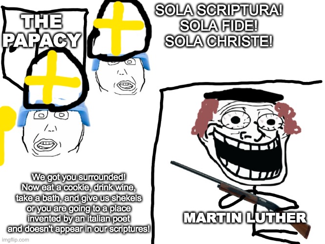 I hate the Antichrist | THE PAPACY; SOLA SCRIPTURA!
SOLA FIDE!
SOLA CHRISTE! We got you surrounded! Now eat a cookie, drink wine, take a bath, and give us shekels or you are going to a place invented by an italian poet and doesn't appear in our scriptures! MARTIN LUTHER | image tagged in i hate the antichrist | made w/ Imgflip meme maker