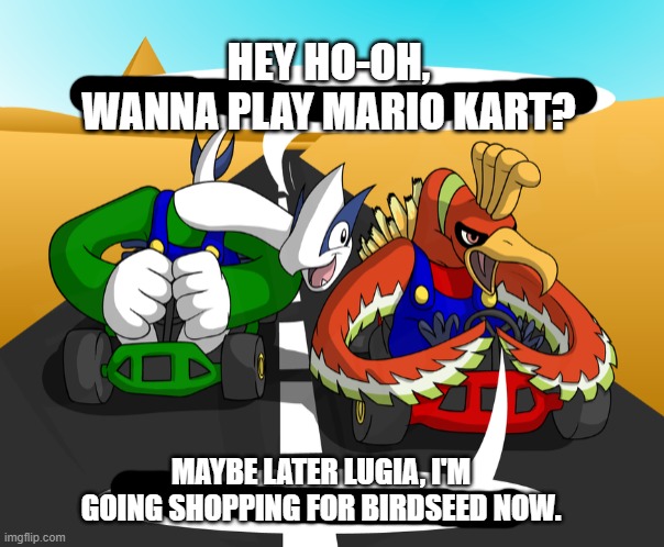 meep meep | HEY HO-OH, WANNA PLAY MARIO KART? MAYBE LATER LUGIA, I'M GOING SHOPPING FOR BIRDSEED NOW. | image tagged in legendary pokemon kart race,funny | made w/ Imgflip meme maker