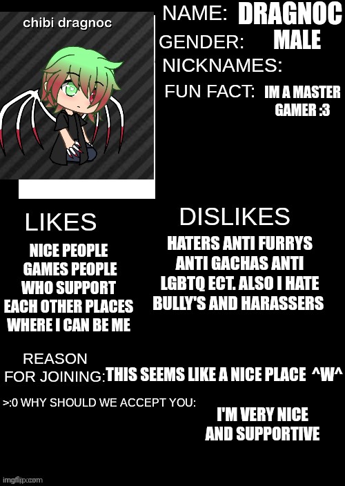 I hope you all let me join ^^ | DRAGNOC; MALE; IM A MASTER GAMER :3; HATERS ANTI FURRYS ANTI GACHAS ANTI LGBTQ ECT. ALSO I HATE BULLY'S AND HARASSERS; NICE PEOPLE  GAMES PEOPLE WHO SUPPORT EACH OTHER PLACES WHERE I CAN BE ME; THIS SEEMS LIKE A NICE PLACE  ^W^; I'M VERY NICE AND SUPPORTIVE | made w/ Imgflip meme maker