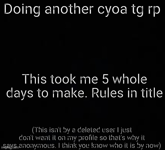 Male ocs only. human ocs only. If you don't want your oc to turn into a girl I don't recommend this. None of this rp is canon. | Doing another cyoa tg rp; This took me 5 whole days to make. Rules in title; (This isn't by a deleted user I just don't want it on my profile so that's why it says anonymous. I think you know who it is by now) | image tagged in blank dark mode template | made w/ Imgflip meme maker